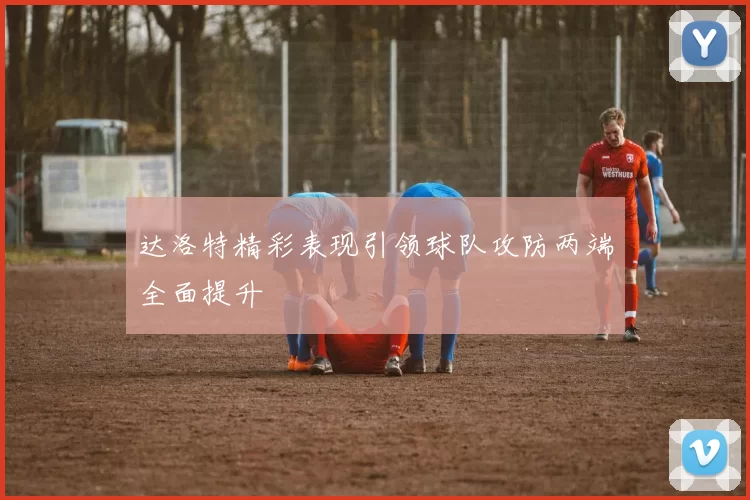 达洛特精彩表现引领球队攻防两端全面提升