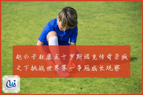 赵公子狂虐五十岁斯诺克传奇杀疯之下挑战世界第一争冠成长观察