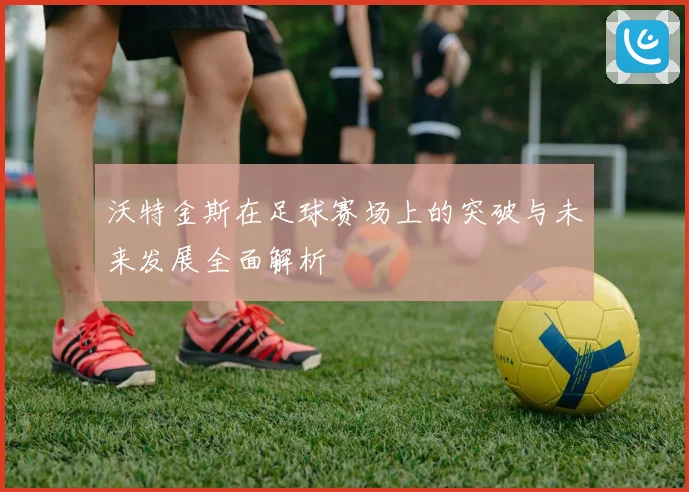 沃特金斯在足球赛场上的突破与未来发展全面解析