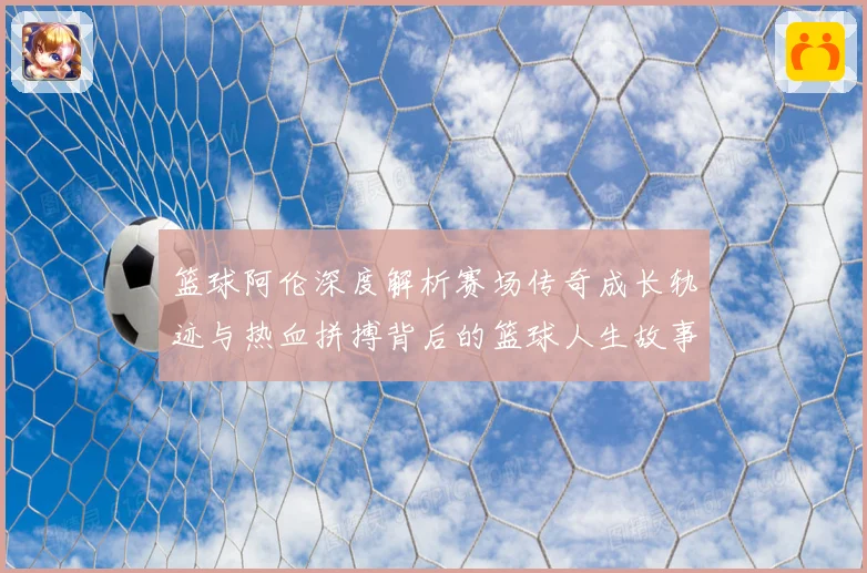 篮球阿伦深度解析赛场传奇成长轨迹与热血拼搏背后的篮球人生故事