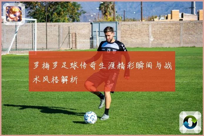 罗梅罗足球传奇生涯精彩瞬间与战术风格解析