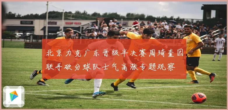 北京力克广东晋级半决赛周琦奎因联手砍分球队士气高涨专题观察