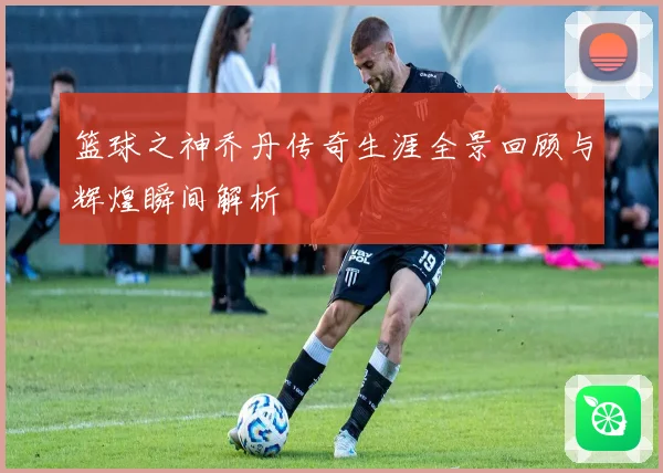 篮球之神乔丹传奇生涯全景回顾与辉煌瞬间解析