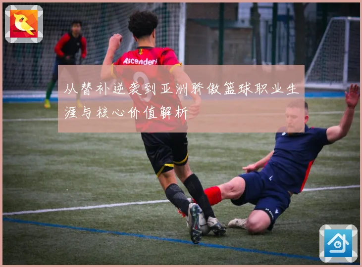 从替补逆袭到亚洲骄傲篮球职业生涯与核心价值解析