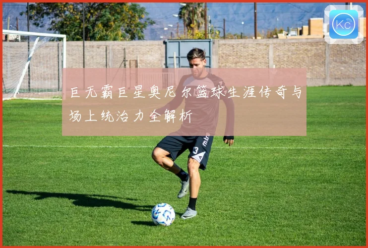 巨无霸巨星奥尼尔篮球生涯传奇与场上统治力全解析