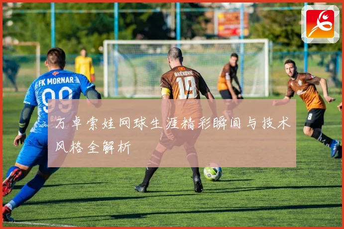 万卓索娃网球生涯精彩瞬间与技术风格全解析