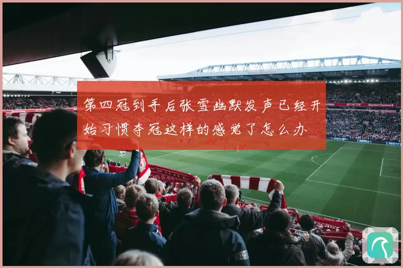 第四冠到手后张雪幽默发声已经开始习惯夺冠这样的感觉了怎么办