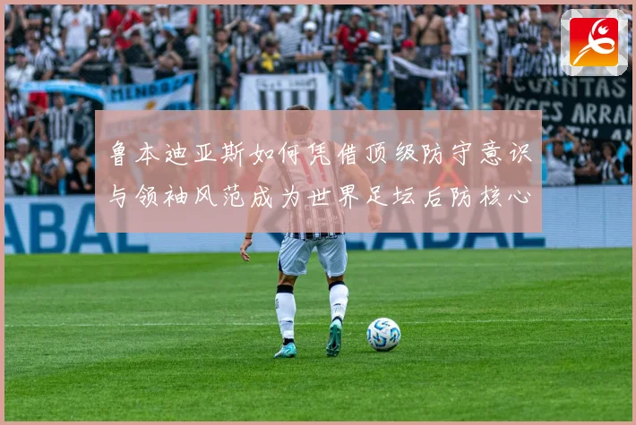 鲁本迪亚斯如何凭借顶级防守意识与领袖风范成为世界足坛后防核心人物