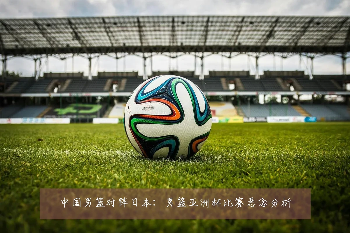 中国男篮对阵日本:男篮亚洲杯比赛悬念分析