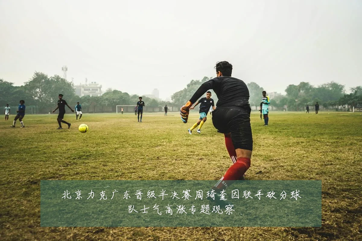 北京力克广东晋级半决赛周琦奎因联手砍分球队士气高涨专题观察