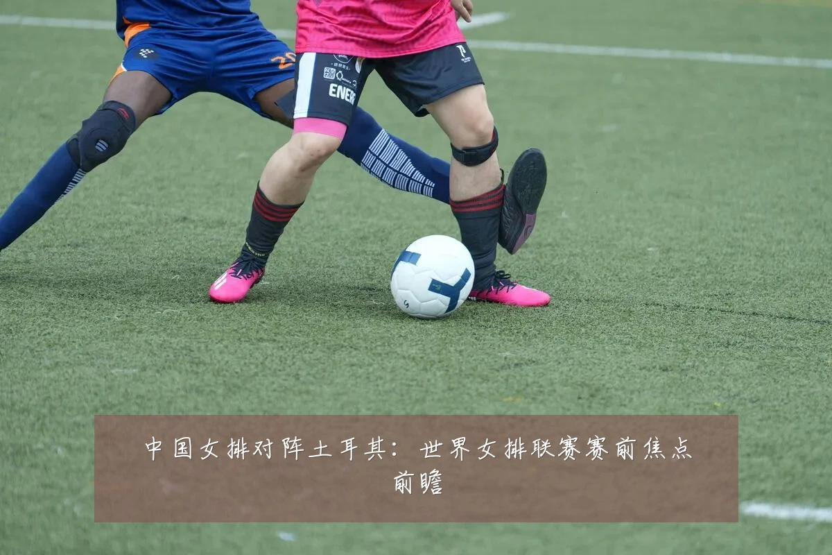中国女排对阵土耳其:世界女排联赛赛前焦点前瞻