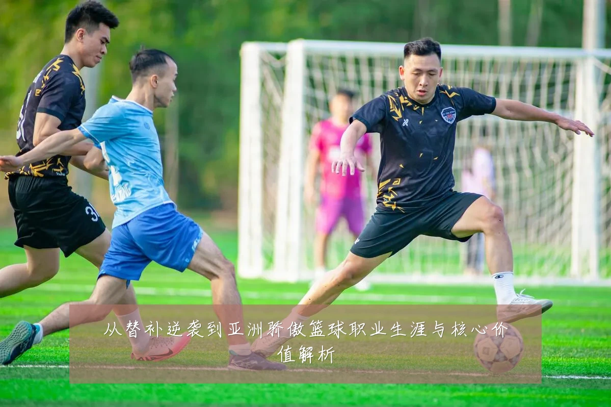 从替补逆袭到亚洲骄傲篮球职业生涯与核心价值解析