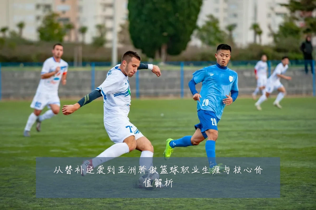 从替补逆袭到亚洲骄傲篮球职业生涯与核心价值解析